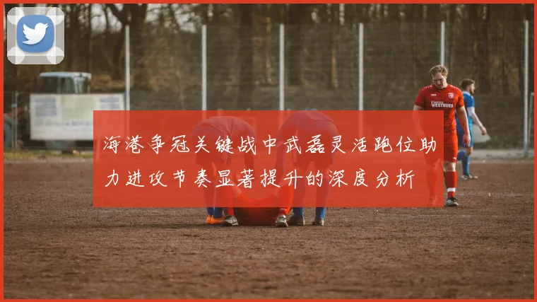 海港争冠关键战中武磊灵活跑位助力进攻节奏显著提升的深度分析