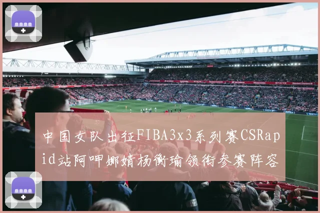 中国女队出征FIBA3x3系列赛CSRapid站阿呷娜婧杨衡瑜领衔参赛阵容