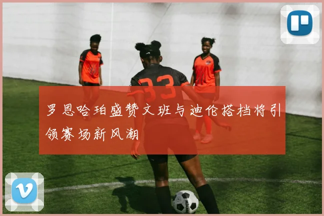 罗恩哈珀盛赞文班与迪伦搭档将引领赛场新风潮