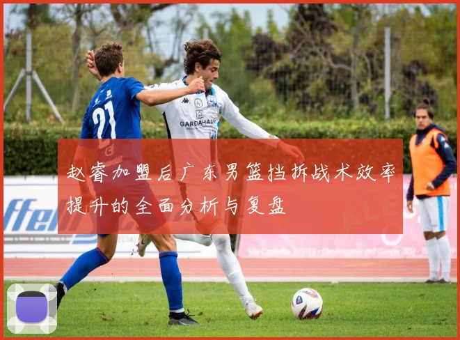 赵睿加盟后广东男篮挡拆战术效率提升的全面分析与复盘